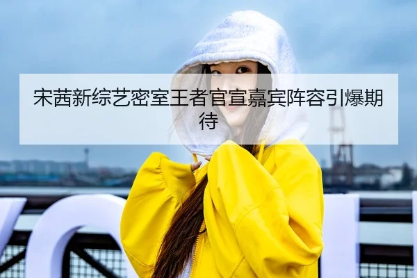 宋茜新综艺密室王者官宣嘉宾阵容引爆期待